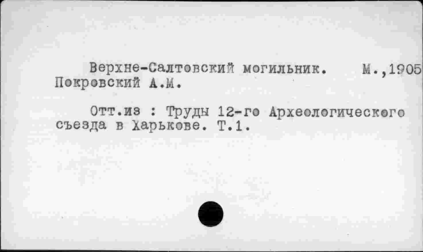 ﻿Верхне-Салтовский могильник. М.,1905 Покровский А.М.
Отт.из : Труды 12-го Археологического съезда в Харькове. Т.1.